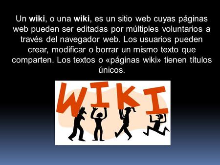 Un wiki, o una wiki, es un sitio web cuyas páginas web pueden ser editadas por múltiples voluntarios a través del navegador web. Los usuarios pueden crear,