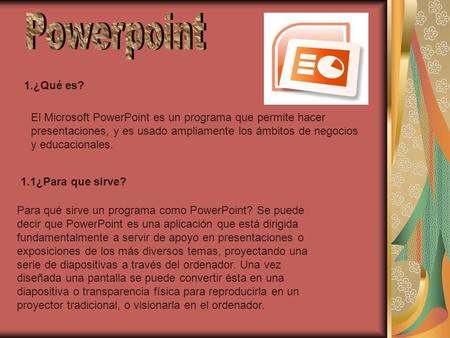 1.¿Qué es? El Microsoft PowerPoint es un programa que permite hacer presentaciones, y es usado ampliamente los ámbitos de negocios y educacionales. 1.1¿Para.