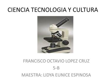 CIENCIA TECNOLOGIA Y CULTURA FRANCISCO OCTAVIO LOPEZ CRUZ 5-B MAESTRA: LIDYA EUNICE ESPINOSA.