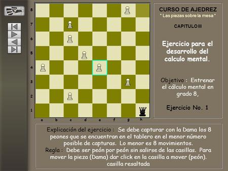 CURSO DE AJEDREZ “ Las piezas sobre la mesa “ CAPITULO III Ejercicio para el desarrollo del calculo mental. 8 7 6 5 4 3 2 1 abcdef gh Objetivo : Entrenar.