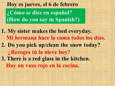 Hoy es jueves, el 6 de febrero 1. My sister makes the bed everyday. 2. Do you pick up/clean the snow today? 3. There is a red glass in the kitchen. Mi.