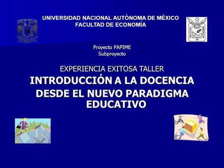 Proyecto PAPIME Subproyecto EXPERIENCIA EXITOSA TALLER INTRODUCCIÓN A LA DOCENCIA DESDE EL NUEVO PARADIGMA EDUCATIVO UNIVERSIDAD NACIONAL AUTÓNOMA DE MÉXICO.