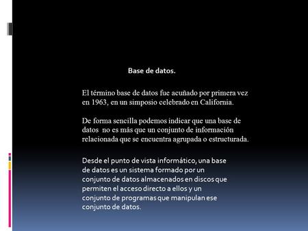 Base de datos. El término base de datos fue acuñado por primera vez en 1963, en un simposio celebrado en California. De forma sencilla podemos indicar.