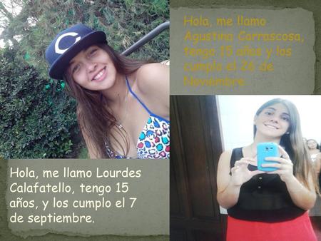 Hola, me llamo Agustina Carrascosa, tengo 15 años y los cumplo el 26 de Noviembre. Hola, me llamo Lourdes Calafatello, tengo 15 años, y los cumplo el 7.