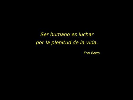 Ser humano es luchar por la plenitud de la vida. Frei Betto.