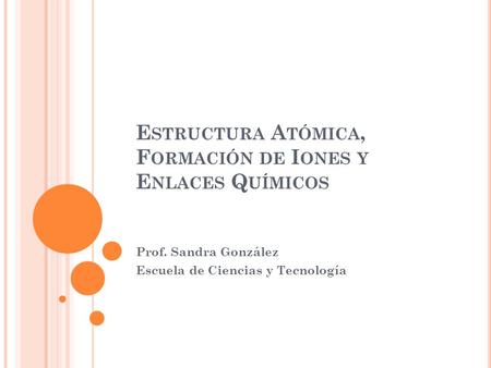 E STRUCTURA A TÓMICA, F ORMACIÓN DE I ONES Y E NLACES Q UÍMICOS Prof. Sandra González Escuela de Ciencias y Tecnología.