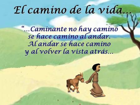El camino de la vida… “…Caminante no hay camino se hace camino al andar. Al andar se hace camino y al volver la vista atrás…