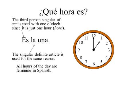 ¿Qué hora es? The third-person singular of ser is used with one o’clock since it is just one hour (hora). 12 1 2 3 5 6 7 8 9 10 11 4 Es la una. The singular.