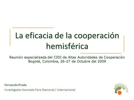La eficacia de la cooperación hemisférica Fernando Prada Investigador Asociado Foro Nacional / Internacional Reunión especializada del CIDI de Altas Autoridades.