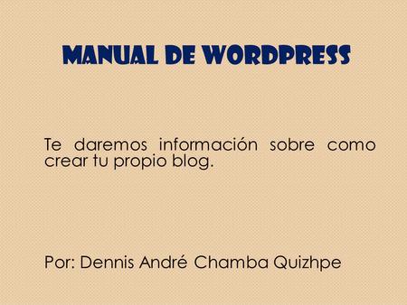 Manual De WordPress Te daremos información sobre como crear tu propio blog. Por: Dennis André Chamba Quizhpe.