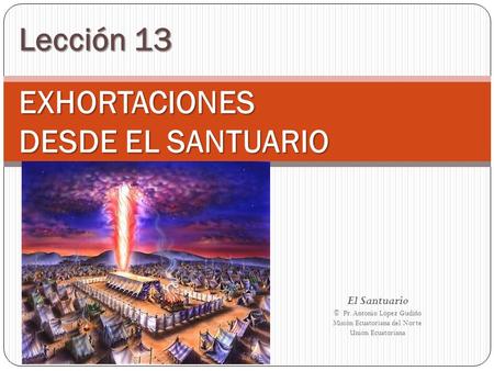 Lección 13 EXHORTACIONES DESDE EL SANTUARIO El Santuario © Pr. Antonio López Gudiño Misión Ecuatoriana del Norte Unión Ecuatoriana.