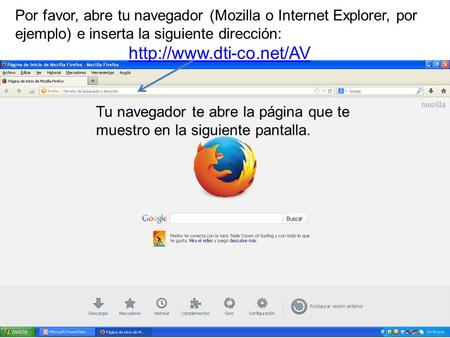 Por favor, abre tu navegador (Mozilla o Internet Explorer, por ejemplo) e inserta la siguiente dirección: http://www.dti-co.net/AV Tu navegador te abre.