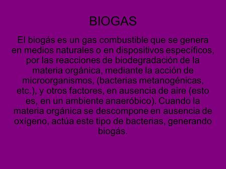 BIOGAS El biogás es un gas combustible que se genera en medios naturales o en dispositivos específicos, por las reacciones de biodegradación de la materia.