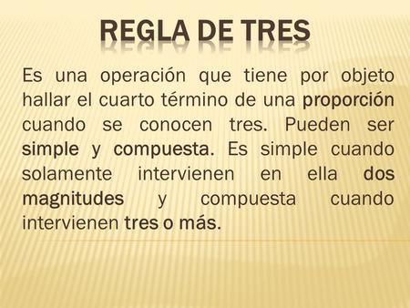 REGLA DE TRES Es una operación que tiene por objeto hallar el cuarto término de una proporción cuando se conocen tres. Pueden ser simple y compuesta. Es.