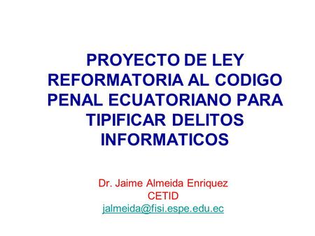 PROYECTO DE LEY REFORMATORIA AL CODIGO PENAL ECUATORIANO PARA TIPIFICAR DELITOS INFORMATICOS Dr. Jaime Almeida Enriquez CETID