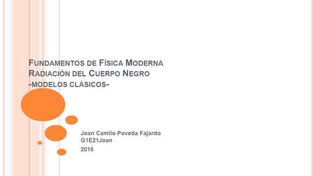 F UNDAMENTOS DE F ÍSICA M ODERNA R ADIACIÓN DEL C UERPO N EGRO - MODELOS CLÁSICOS - Joan Camilo Poveda Fajardo G1E21Joan 2015.
