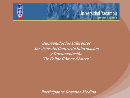 Bienvenidos los Diferentes Servicios del Centro de Información y Documentación “Dr. Felipe Gómez Álvarez” Participante: Rosanna Medina.