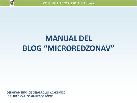 INSTITUTO TECNOLÓGICO DE CELAYA MANUAL DEL BLOG “MICROREDZONAV” DEPARTAMENTO DE DESARROLLO ACADÉMICO ING. JUAN CARLOS GALLEGOS LÓPEZ.