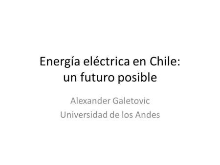 Energía eléctrica en Chile: un futuro posible Alexander Galetovic Universidad de los Andes.
