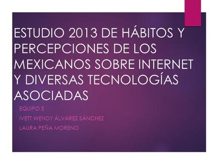 ESTUDIO 2013 DE HÁBITOS Y PERCEPCIONES DE LOS MEXICANOS SOBRE INTERNET Y DIVERSAS TECNOLOGÍAS ASOCIADAS EQUIPO 5 IVETT WENDY ÁLVAREZ SÁNCHEZ LAURA PEÑA.