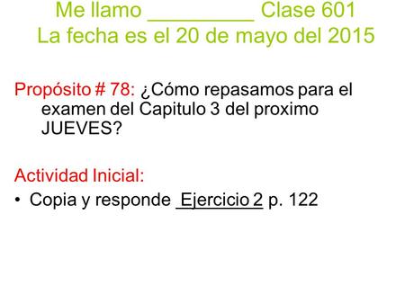 Me llamo _________ Clase 601 La fecha es el 20 de mayo del 2015 Propósito # 78: ¿Cómo repasamos para el examen del Capitulo 3 del proximo JUEVES? Actividad.