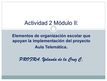 Actividad 2 Módulo II: Elementos de organización escolar que apoyan la implementación del proyecto Aula Telemática. PROFRA. Yolanda de la Cruz C.