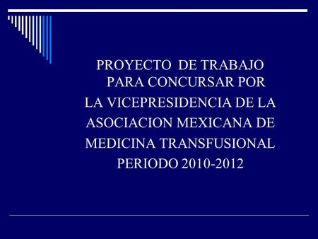 PROYECTO DE TRABAJO PARA CONCURSAR POR LA VICEPRESIDENCIA DE LA ASOCIACION MEXICANA DE MEDICINA TRANSFUSIONAL PERIODO 2010-2012.