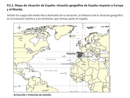 P.2.1. Mapa de situación de España: situación geográfica de España respecto a Europa y al Mundo. Señalar los rasgos del medio físico derivados de su situación,