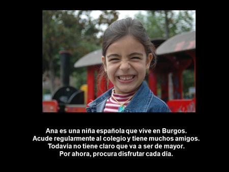 Ana es una niña española que vive en Burgos. Acude regularmente al colegio y tiene muchos amigos. Todavía no tiene claro que va a ser de mayor. Por ahora,