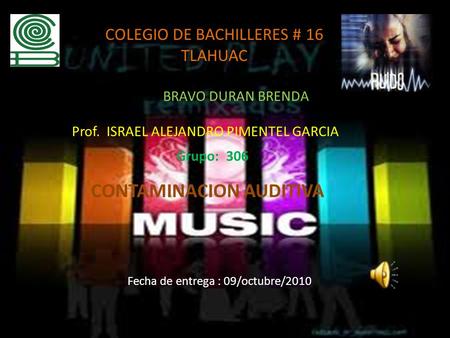 COLEGIO DE BACHILLERES # 16 TLAHUAC BRAVO DURAN BRENDA Prof. ISRAEL ALEJANDRO PIMENTEL GARCIA Grupo: 306 CONTAMINACION AUDITIVA Fecha de entrega : 09/octubre/2010.