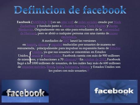 { Facebook (NASDAQ: FB) es un sitio web de redes sociales creado por Mark Zuckerberg y fundado junto a Eduardo Saverin, Chris Hughes yDustin Moskovitz.