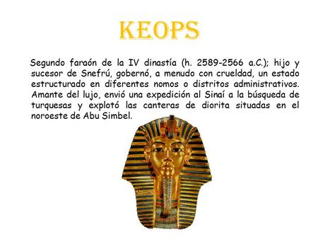 Keops Segundo faraón de la IV dinastía (h. 2589-2566 a.C.); hijo y sucesor de Snefrú, gobernó, a menudo con crueldad, un estado estructurado en diferentes.