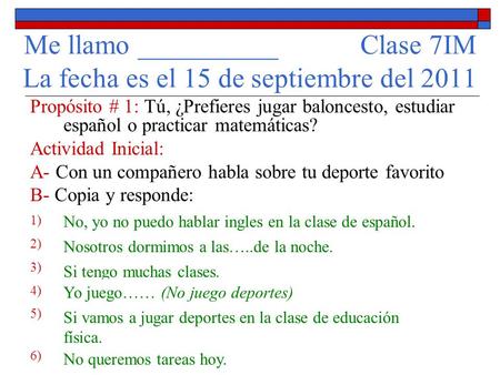 Me llamo __________ Clase 7IM La fecha es el 15 de septiembre del 2011 Propósito # 1: Tú, ¿Prefieres jugar baloncesto, estudiar español o practicar matemáticas?
