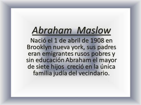 Abraham Maslow Nació el 1 de abril de 1908 en Brooklyn nueva york, sus padres eran emigrantes rusos pobres y sin educación Abraham el mayor de siete hijos.