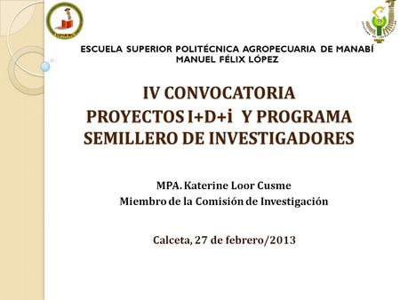 IV CONVOCATORIA PROYECTOS I+D+ i Y PROGRAMA SEMILLERO DE INVESTIGADORES Calceta, 27 de febrero/2013 ESCUELA SUPERIOR POLITÉCNICA AGROPECUARIA DE MANABÍ.
