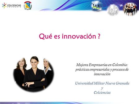 Qué es innovación ? Mujeres Empresarias en Colombia: prácticas empresariales y procesos de innovación Universidad Militar Nueva Granada y Colciencias.
