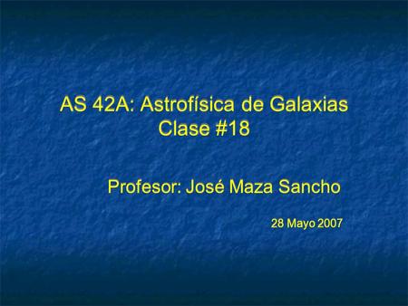 AS 42A: Astrofísica de Galaxias Clase #18 Profesor: José Maza Sancho 28 Mayo 2007 Profesor: José Maza Sancho 28 Mayo 2007.