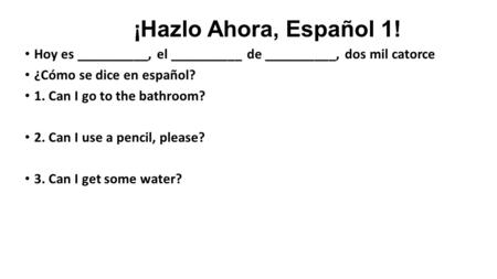 ¡Hazlo Ahora, Español 1! Hoy es __________, el __________ de __________, dos mil catorce ¿Cómo se dice en español? 1. Can I go to the bathroom? 2. Can.