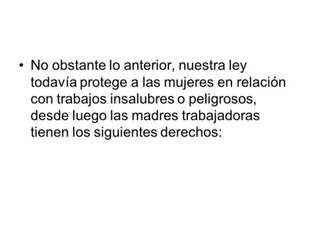 No obstante lo anterior, nuestra ley todavía protege a las mujeres en relación con trabajos insalubres o peligrosos, desde luego las madres trabajadoras.