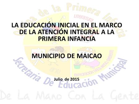 LA EDUCACIÓN INICIAL EN EL MARCO DE LA ATENCIÓN INTEGRAL A LA PRIMERA INFANCIA MUNICIPIO DE MAICAO Julio de 2015.