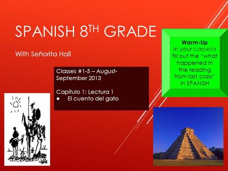 SPANISH 8 TH GRADE With Señorita Hall Classes #1-5 – August- September 2013 Capítulo 1: Lectura 1 ● El cuento del gato Warm-Up In your carpeta fill out.