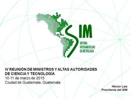 IV REUNIÓN DE MINISTROS Y ALTAS AUTORIDADES DE CIENCIA Y TECNOLOGÍA 10-11 de marzo de 2015 Ciudad de Guatemala, Guatemala Héctor Laiz Presidente del SIM.