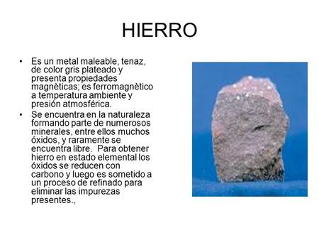 HIERRO Es un metal maleable, tenaz, de color gris plateado y presenta propiedades magnèticas; es ferromagnètico a temperatura ambiente y presión atmosférica.