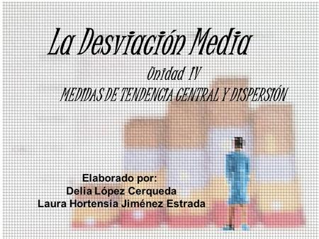 La Desviación Media Unidad IV MEDIDAS DE TENDENCIA CENTRAL Y DISPERSIÓN Elaborado por: Delia López Cerqueda Laura Hortensia Jiménez Estrada.