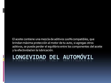 El aceite contiene una mezcla de aditivos 100% compatibles, que brindan máxima protección al motor de tu auto, si agregas otros aditivos, se puede perder.