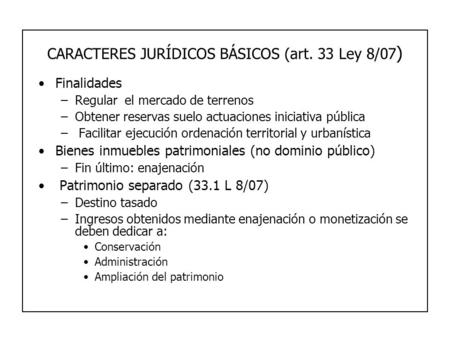 CARACTERES JURÍDICOS BÁSICOS (art. 33 Ley 8/07 ) Finalidades –Regular el mercado de terrenos –Obtener reservas suelo actuaciones iniciativa pública – Facilitar.