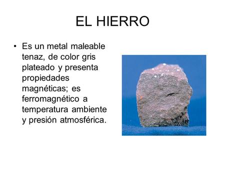 EL HIERRO Es un metal maleable tenaz, de color gris plateado y presenta propiedades magnéticas; es ferromagnético a temperatura ambiente y presión atmosférica.