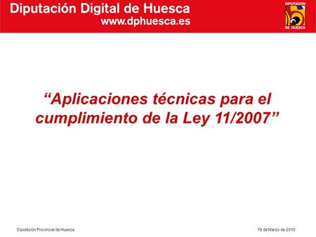 Diputación Provincial de Huesca19 de Marzo de 2010 Diputación Digital de Huesca Aplicaciones técnicas para el cumplimiento de la Ley 11/2007.