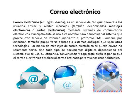 Correo electrónico Correo electrónico (en ingles: e-mail), es un servicio de red que permite a los usuarios enviar y recibir mensajes (también denominados.