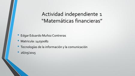 Actividad independiente 1 “Matemáticas financieras” Edgar Eduardo Muñoz Contreras Matricula: 14030082 Tecnologías de la información y la comunicación 26/05/2015.